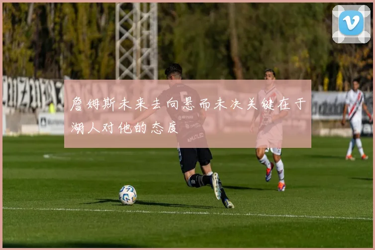 詹姆斯未来去向悬而未决关键在于湖人对他的态度