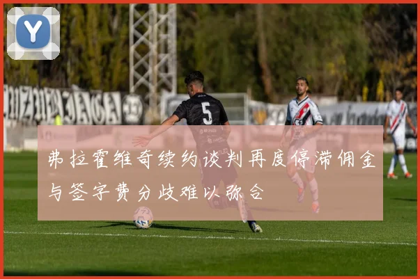 弗拉霍维奇续约谈判再度停滞佣金与签字费分歧难以弥合