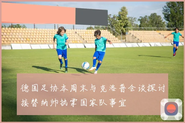 德国足协本周末与克洛普会谈探讨接替纳帅执掌国家队事宜