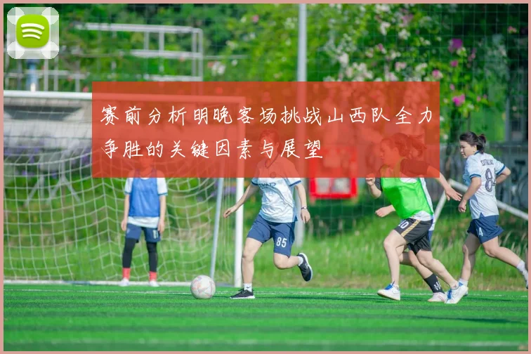 赛前分析明晚客场挑战山西队全力争胜的关键因素与展望
