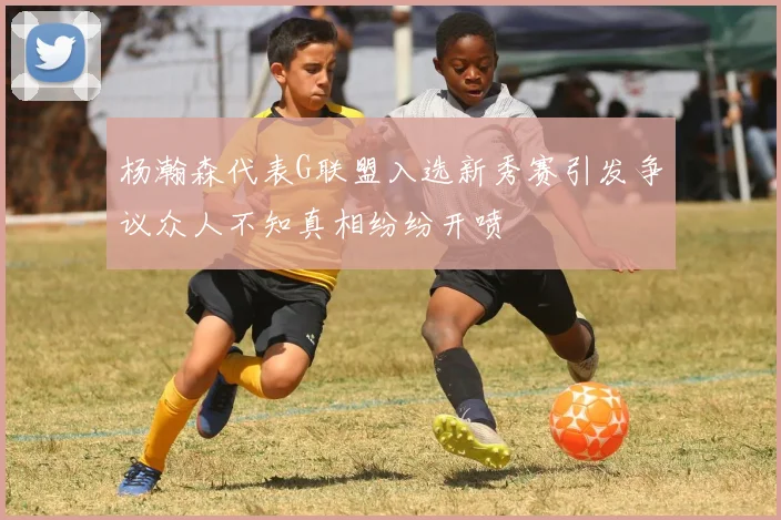 杨瀚森代表G联盟入选新秀赛引发争议众人不知真相纷纷开喷