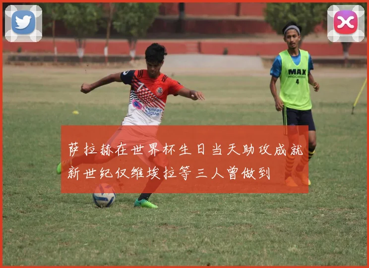 萨拉赫在世界杯生日当天助攻成就新世纪仅维埃拉等三人曾做到
