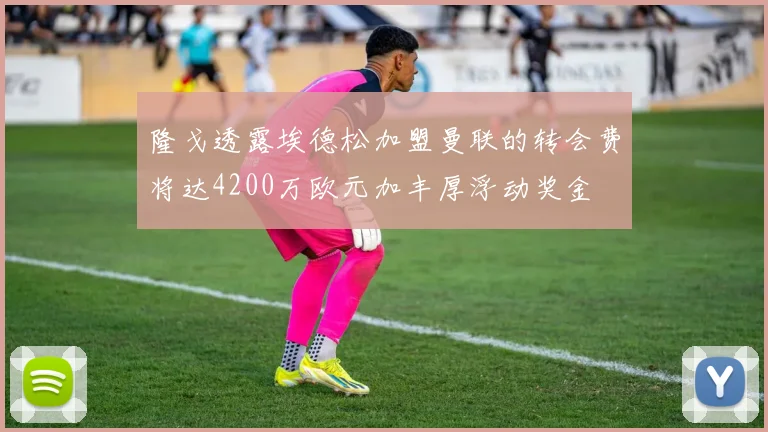 隆戈透露埃德松加盟曼联的转会费将达4200万欧元加丰厚浮动奖金