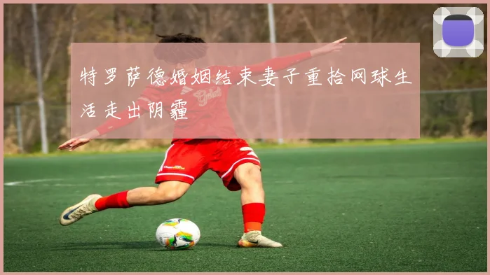 特罗萨德婚姻结束妻子重拾网球生活走出阴霾