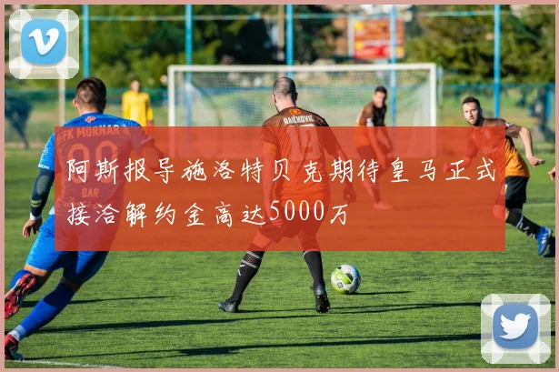 阿斯报导施洛特贝克期待皇马正式接洽解约金高达5000万