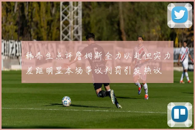 韩乔生点评詹姆斯全力以赴但实力差距明显本场争议判罚引发热议