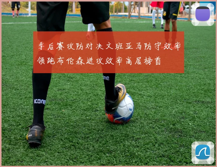 季后赛攻防对决文班亚马防守效率领跑布伦森进攻效率高居榜首