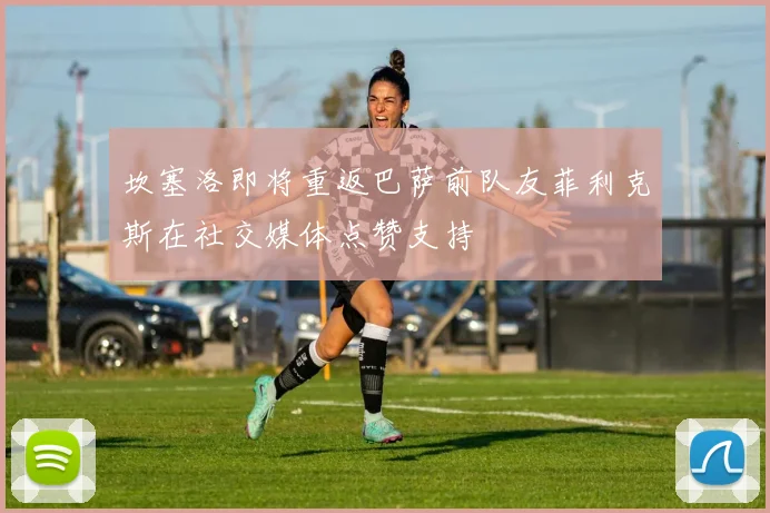 坎塞洛即将重返巴萨前队友菲利克斯在社交媒体点赞支持