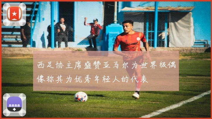 西足协主席盛赞亚马尔为世界级偶像称其为优秀年轻人的代表