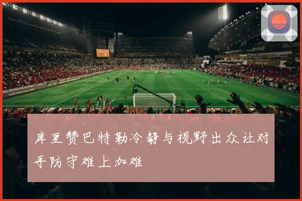 库里赞巴特勒冷静与视野出众让对手防守难上加难
