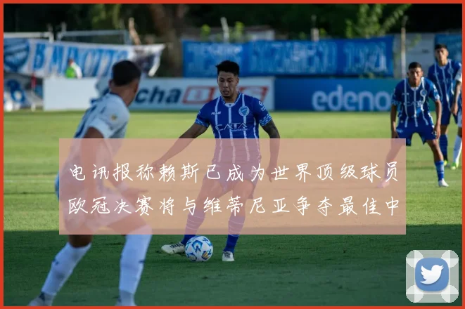 电讯报称赖斯已成为世界顶级球员欧冠决赛将与维蒂尼亚争夺最佳中场称号