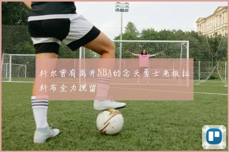 科尔曾有离开NBA的念头勇士老板拉科布全力挽留