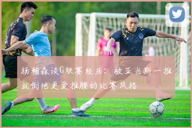 杨瀚森谈G联赛经历：被亚当斯一推就倒地更爱推腰的比赛风格